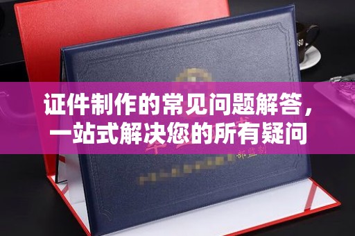 鄯善证件制作的常见问题解答，一站式解决您的所有疑问